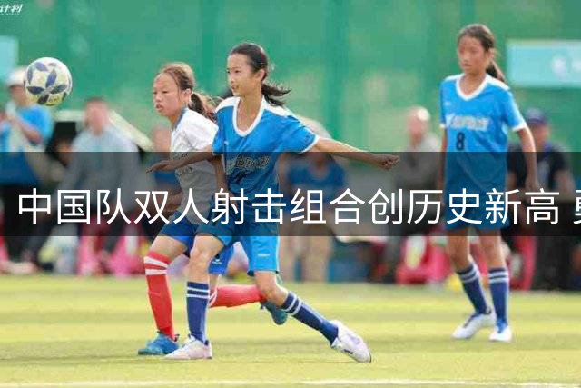 中国队双人射击组合创历史新高 勇夺世界杯首金
