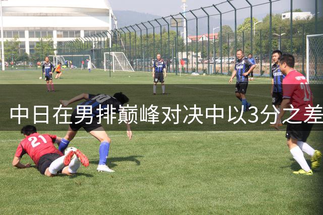 中日在男排巅峰对决中以3分之差决出胜负