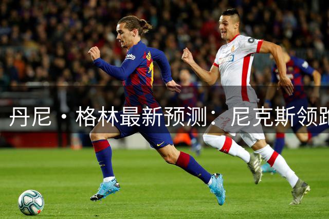 丹尼·格林最新预测：尼克斯领跑东部争冠梯队 76人猛龙紧随其后