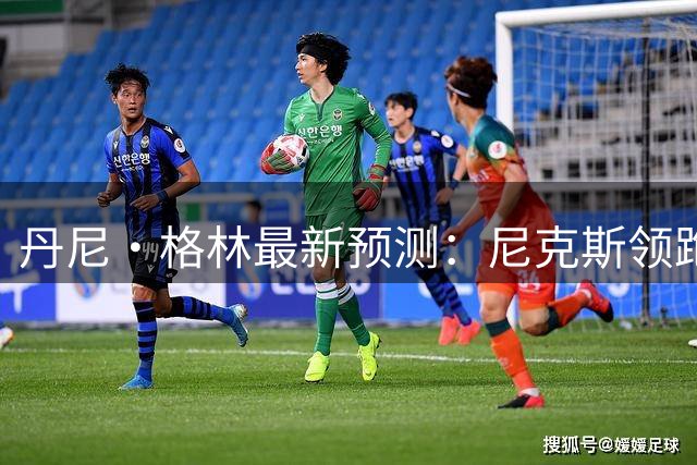 丹尼·格林最新预测：尼克斯领跑东部争冠梯队 76人猛龙紧随其后