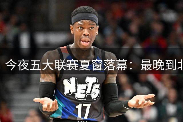 今夜五大联赛夏窗落幕：最晚到北京时间6点，恩佐、阿尔瓦雷斯等交易迎来终局