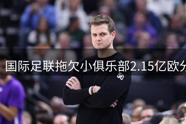 国际足联拖欠小俱乐部2.15亿欧分红引众怒 50家欧洲球队集体维权