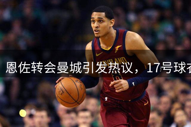 恩佐转会曼城引发热议，17号球衣背后暗藏故事