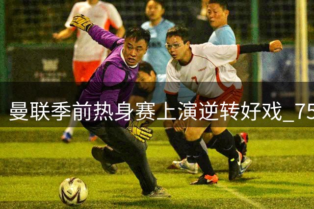 曼联季前热身赛上演逆转好戏 7500万先生双响建功助红魔力克马竞
