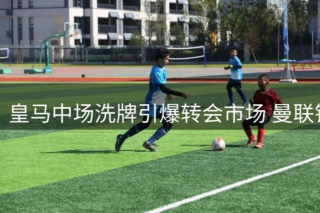 皇马中场洗牌引爆转会市场 曼联锁定楚阿梅尼补强最后短板