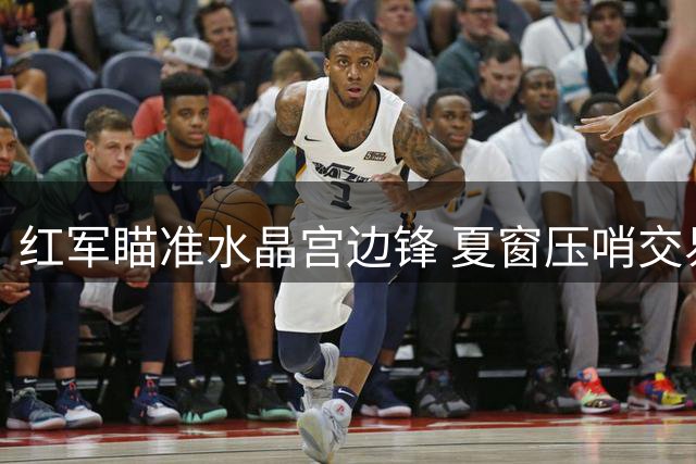 红军瞄准水晶宫边锋 夏窗压哨交易引关注