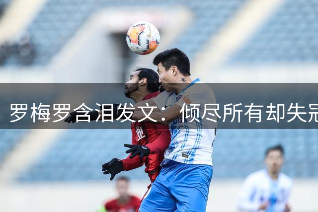 罗梅罗含泪发文：倾尽所有却失冠 誓言带领阿根廷重返巅峰