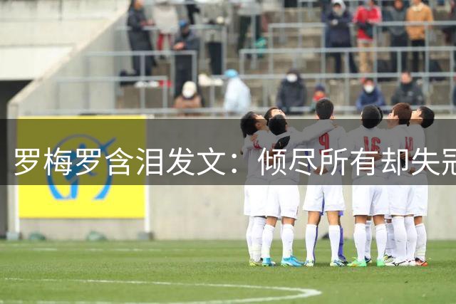 罗梅罗含泪发文：倾尽所有却失冠 誓言带领阿根廷重返巅峰