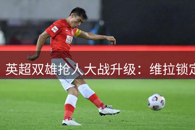 英超双雄抢人大战升级：维拉锁定帕利尼亚 纽卡专攻热刺中场