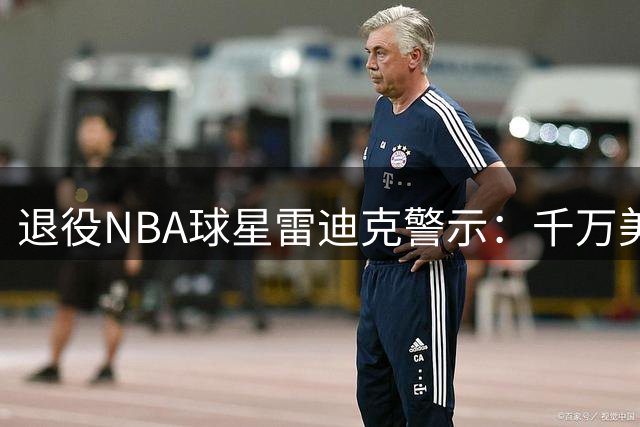 退役NBA球星雷迪克警示：千万美元薪资难抵职业运动员的财务危机