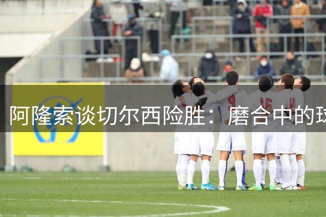 阿隆索谈切尔西险胜：磨合中的球队更需要珍惜胜利喜悦